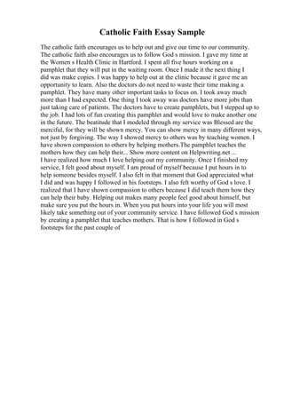 Catholic Faith Essay Sample
The catholic faith encourages us to help out and give our time to our community.
The catholic faith also encourages us to follow God s mission. I gave my time at
the Women s Health Clinic in Hartford. I spent all five hours working on a
pamphlet that they will put in the waiting room. Once I made it the next thing I
did was make copies. I was happy to help out at the clinic because it gave me an
opportunity to learn. Also the doctors do not need to waste their time making a
pamphlet. They have many other important tasks to focus on. I took away much
more than I had expected. One thing I took away was doctors have more jobs than
just taking care of patients. The doctors have to create pamphlets, but I stepped up to
the job. I had lots of fun creating this pamphlet and would love to make another one
in the future. The beatitude that I modeled through my service was Blessed are the
merciful, for they will be shown mercy. You can show mercy in many different ways,
not just by forgiving. The way I showed mercy to others was by teaching women. I
have shown compassion to others by helping mothers.The pamphlet teaches the
mothers how they can help their... Show more content on Helpwriting.net ...
I have realized how much I love helping out my community. Once I finished my
service, I felt good about myself. I am proud of myself because I put hours in to
help someone besides myself. I also felt in that moment that God appreciated what
I did and was happy I followed in his footsteps. I also felt worthy of God s love. I
realized that I have shown compassion to others because I did teach them how they
can help their baby. Helping out makes many people feel good about himself, but
make sure you put the hours in. When you put hours into your life you will most
likely take something out of your community service. I have followed God s mission
by creating a pamphlet that teaches mothers. That is how I followed in God s
footsteps for the past couple of
 