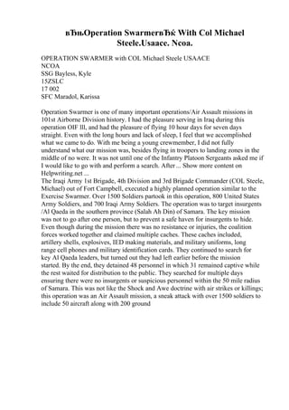 вЂњOperation SwarmerвЂќ With Col Michael
Steele.Usaace. Ncoa.
OPERATION SWARMER with COL Michael Steele USAACE
NCOA
SSG Bayless, Kyle
15ZSLC
17 002
SFC Maradol, Karissa
Operation Swarmer is one of many important operations/Air Assault missions in
101st Airborne Division history. I had the pleasure serving in Iraq during this
operation OIF lll, and had the pleasure of flying 10 hour days for seven days
straight. Even with the long hours and lack of sleep, I feel that we accomplished
what we came to do. With me being a young crewmember, I did not fully
understand what our mission was, besides flying in troopers to landing zones in the
middle of no were. It was not until one of the Infantry Platoon Sergeants asked me if
I would like to go with and perform a search. After ... Show more content on
Helpwriting.net ...
The Iraqi Army 1st Brigade, 4th Division and 3rd Brigade Commander (COL Steele,
Michael) out of Fort Campbell, executed a highly planned operation similar to the
Exercise Swarmer. Over 1500 Soldiers partook in this operation, 800 United States
Army Soldiers, and 700 Iraqi Army Soldiers. The operation was to target insurgents
/Al Qaeda in the southern province (Salah Ah Din) of Samara. The key mission
was not to go after one person, but to prevent a safe haven for insurgents to hide.
Even though during the mission there was no resistance or injuries, the coalition
forces worked together and claimed multiple caches. These caches included,
artillery shells, explosives, IED making materials, and military uniforms, long
range cell phones and military identification cards. They continued to search for
key Al Qaeda leaders, but turned out they had left earlier before the mission
started. By the end, they detained 48 personnel in which 31 remained captive while
the rest waited for distribution to the public. They searched for multiple days
ensuring there were no insurgents or suspicious personnel within the 50 mile radius
of Samara. This was not like the Shock and Awe doctrine with air strikes or killings;
this operation was an Air Assault mission, a sneak attack with over 1500 soldiers to
include 50 aircraft along with 200 ground
 