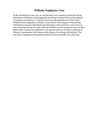 Wilhelm Negligence Case
In this introduction of the case, we see that there was a question on the floor being
asked about if Wilhelm acted negligently by failing to remind Flores of the dangers
of working with beehives. I read this case twice and speculated on if Mr. Curtis
Wilhelm acted negligently in failing to warn Flores of the dangers of functioning
with beehives because John Black provided Santos with a protective suit to have as
you re picking them up. So, after realizing Wilhelm nor his compliance that was John
Black, didn t mention how difficult it is to operate beehives, he did act negligent in
failing to communicate with Santos on the dangers of working with beehives. The
core idea of negligenceis that people should exercise reasonable care when they
 