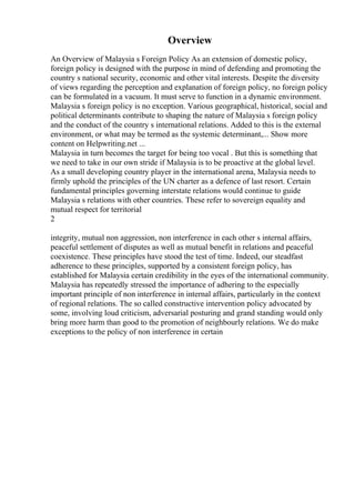 Overview
An Overview of Malaysia s Foreign Policy As an extension of domestic policy,
foreign policy is designed with the purpose in mind of defending and promoting the
country s national security, economic and other vital interests. Despite the diversity
of views regarding the perception and explanation of foreign policy, no foreign policy
can be formulated in a vacuum. It must serve to function in a dynamic environment.
Malaysia s foreign policy is no exception. Various geographical, historical, social and
political determinants contribute to shaping the nature of Malaysia s foreign policy
and the conduct of the country s international relations. Added to this is the external
environment, or what may be termed as the systemic determinant,... Show more
content on Helpwriting.net ...
Malaysia in turn becomes the target for being too vocal . But this is something that
we need to take in our own stride if Malaysia is to be proactive at the global level.
As a small developing country player in the international arena, Malaysia needs to
firmly uphold the principles of the UN charter as a defence of last resort. Certain
fundamental principles governing interstate relations would continue to guide
Malaysia s relations with other countries. These refer to sovereign equality and
mutual respect for territorial
2
integrity, mutual non aggression, non interference in each other s internal affairs,
peaceful settlement of disputes as well as mutual benefit in relations and peaceful
coexistence. These principles have stood the test of time. Indeed, our steadfast
adherence to these principles, supported by a consistent foreign policy, has
established for Malaysia certain credibility in the eyes of the international community.
Malaysia has repeatedly stressed the importance of adhering to the especially
important principle of non interference in internal affairs, particularly in the context
of regional relations. The so called constructive intervention policy advocated by
some, involving loud criticism, adversarial posturing and grand standing would only
bring more harm than good to the promotion of neighbourly relations. We do make
exceptions to the policy of non interference in certain
 