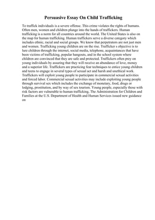 Persuasive Essay On Child Trafficking
To traffick individuals is a severe offense. This crime violates the rights of humans.
Often men, women and children plunge into the hands of traffickers. Human
trafficking is a norm for all countries around the world. The United States is also on
the map for human trafficking. Human traffickers serve a diverse category which
includes ethnic, racial and social groups. We know that perpetrators are not just men
and women. Trafficking young children are on the rise. Trafficker s objective is to
lure children through the internet, social media, telephone, acquaintances that have
been victims of trafficking, popular hangouts, and in the school system where
children are convinced that they are safe and protected. Traffickers often prey on
young individuals by assuring that they will receive an abundance of love, money
and a superior life. Traffickers are practicing fear techniques to entice young children
and teens to engage in several types of sexual act and harsh and unethical work.
Traffickers will exploit young people to participate in commercial sexual activities
and forced labor. Commercial sexual activities may include exploiting young people
through survival sex which includes the exchange of monetary, food, drugs or
lodging, prostitution, and by way of sex tourism. Young people, especially those with
risk factors are vulnerable to human trafficking, The Administration for Children and
Families at the U.S. Department of Health and Human Services issued new guidance
on
 
