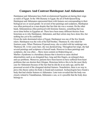 Compare And Contrast Hatshepsut And Akhenaten
Hatshepsut and Akhenaten have both revolutionized Egyptian art during their reign
as rulers of Egypt. In the 18th Dynasty in Egypt, the art of both Queen/King
Hatshepsut and Akhenaten represented them with features not corresponding to their
biological sex or social gender. In several of her paintings and sculptures, Hatshepsut
was often portrayed as a man despite that fact that she was a woman. On the other
hand, Akhenatenwas often portrayed with feminine features, something that was
never done before in Egyptian art. There have been many different theories from
historians as to why Hatshepsut, Akhenaten, and their artists may have done this, but
nothing has yet to be confirmed.
Given the male dominated rulers of Egypt, Hatshepsut was one of the few female
rulers. Hatshepsut was the wife of her half brother, Thutmose II, who ruled for
fourteen years. When Thutmose II passed away, she co ruled with her underage son,
Thutmose III. A few years later, she was declared king. Throughout her reign, she had
several paintings and sculptures of herself made. However in these paintings and
sculptures, she was often ... Show more content on Helpwriting.net ...
Marfan s Syndrome is a hereditary disease that is known to cause skeletal
abnormalities such as an elongated face, long and thin fingers, an enlarged chest,
and eye problems. Moreover, patients have been known to have suffered from heart
problems that can shorten their lifespan. Historians believe this to be the most likely
case for Akhenaten because of the fact that he did die at an early age, and he did
possessed several of the elongated skeletal features. Nonetheless, there is no way to
prove this theory unless his body is found and examined. Archaeologists have found a
body that had similar features to Akhenaten. Later tests revealed that the body was
closely related to Tutankhamun, Akhenaten s son, so it s possible that the body does
belongs to
 