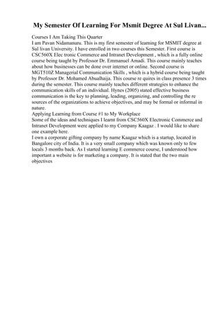 My Semester Of Learning For Msmit Degree At Sul Livan...
Courses I Am Taking This Quarter
I am Pavan Nidamanuru. This is my first semester of learning for MSMIT degree at
Sul livan University. I have enrolled in two courses this Semester. First course is
CSC560X Elec tronic Commerce and Intranet Development , which is a fully online
course being taught by Professor Dr. Emmanuel Amadi. This course mainly teaches
about how businesses can be done over internet or online. Second course is
MGT510Z Managerial Communication Skills , which is a hybrid course being taught
by Professor Dr. Mohamed Abualhaija. This course re quires in class presence 3 times
during the semester. This course mainly teaches different strategies to enhance the
communication skills of an individual. Hynes (2005) stated effective business
communication is the key to planning, leading, organizing, and controlling the re
sources of the organizations to achieve objectives, and may be formal or informal in
nature.
Applying Learning from Course #1 to My Workplace
Some of the ideas and techniques I learnt from CSC560X Electronic Commerce and
Intranet Development were applied to my Company Kaagaz . I would like to share
one example here.
I own a corporate gifting company by name Kaagaz which is a startup, located in
Bangalore city of India. It is a very small company which was known only to few
locals 3 months back. As I started learning E commerce course, I understood how
important a website is for marketing a company. It is stated that the two main
objectives
 