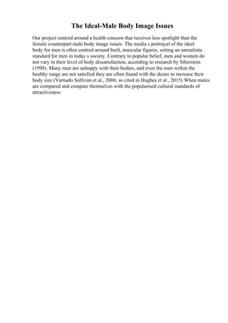 The Ideal-Male Body Image Issues
Our project centred around a health concern that receives less spotlight than the
female counterpart male body image issues. The media s portrayal of the ideal
body for men is often centred around built, muscular figures, setting an unrealistic
standard for men in today s society. Contrary to popular belief, men and women do
not vary in their level of body dissatisfaction, according to research by Siberstein
(1998). Many men are unhappy with their bodies, and even the men within the
healthy range are not satisfied they are often found with the desire to increase their
body size (Varnado Sullivan et al., 2006; as cited in Hughes et al., 2015) When males
are compared and compare themselves with the popularised cultural standards of
attractiveness
 