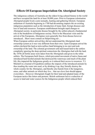 Effects Of European Imperialism On Aboriginal Society
The indigenous cultures of Australia are the oldest living cultural history in the world
and have occupied the land for at least 50,000 years. Prior to European colonisation
Aboriginal people lived a semi nomadic, hunting and gathering lifestyle. European
settlement of Australia beginning in 1788 had devastating impacts the on existing
indigenous population such as the introduction of many fatal, foreign diseases and
loss of land and resources. European establishment brought rapid changes to
Aboriginal society; in particular disease brought by the settlers played a fundamental
role in the breakdown of Indigenous society. Prior to the Macassan visits and the
arrival of the Europeans, Aborigines were generally free from disease however
introduced... Show more content on Helpwriting.net ...
When European settlers arrived they did not understand the Aboriginals land
ownership system as it was very different from their own. Upon European arrival the
settlers declared the land as terra nullius (land belonging to no one) and took
ownership of the land. The colonial government sold and leased land to the settlers
completely ignoring the deep spiritual connections the Aborigines had with the land.
By 1870s all fertile areas were taken from the Aboriginals and given to the white
settlers. The Europeans built fences, which prevented movement of native fauna and
introduced hard hoofed animals that destroyed the waterways and much of the plant
life; this impacted the Indigenous greatly as it reduced their access to resources. T.L
Mitchell in a Journal of Expedition outlines the impacts of the introduced animals by
thus treading the water into mud, or by drinking it up, they literally destroy the
whole country for the Aborigines, and thereby also banish from it the kangaroos,
emus, and other animals on which they live... that our clove foot should appear
everywhere. . However Aboriginals fought for their land and adopted many of the
European tactics like letters and protests. British settlement led to a reduction of
access to land and water sources for the Indigenous people which reduced their
 