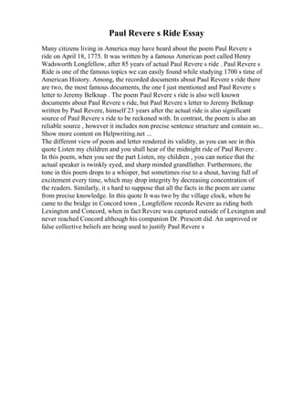 Paul Revere s Ride Essay
Many citizens living in America may have heard about the poem Paul Revere s
ride on April 18, 1775. It was written by a famous American poet called Henry
Wadsworth Longfellow, after 85 years of actual Paul Revere s ride . Paul Revere s
Ride is one of the famous topics we can easily found while studying 1700 s time of
American History. Among, the recorded documents about Paul Revere s ride there
are two, the most famous documents, the one I just mentioned and Paul Revere s
letter to Jeremy Belknap . The poem Paul Revere s ride is also well known
documents about Paul Revere s ride, but Paul Revere s letter to Jeremy Belknap
written by Paul Revere, himself 23 years after the actual ride is also significant
source of Paul Revere s ride to be reckoned with. In contrast, the poem is also an
reliable source , however it includes non precise sentence structure and contain so...
Show more content on Helpwriting.net ...
The different view of poem and letter rendered its validity, as you can see in this
quote Listen my children and you shall hear of the midnight ride of Paul Revere .
In this poem, when you see the part Listen, my children , you can notice that the
actual speaker is twinkly eyed, and sharp minded grandfather. Furthermore, the
tone in this poem drops to a whisper, but sometimes rise to a shout, having full of
excitement every time, which may drop integrity by decreasing concentration of
the readers. Similarly, it s hard to suppose that all the facts in the poem are came
from precise knowledge. In this quote It was two by the village clock, when he
came to the bridge in Concord town , Longfellow records Revere as riding both
Lexington and Concord, when in fact Revere was captured outside of Lexington and
never reached Concord although his companion Dr. Prescott did. An unproved or
false collective beliefs are being used to justify Paul Revere s
 