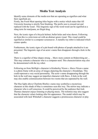Media Text Analysis
Identify some elements of the media text that are operating as signifiers and what
their signifieds are.
Firstly, the Fresh Meat opening titles begins with a notice which states that All
University housing is strictly Non Smoking. The prefix non is crossed out and
replaced with the weed . This linguistic sign of the word weed can be signified as a
slang term for marijuana, an illegal drug.
Next, the iconic signs of a bicycle helmet, bullet holes and wine shown. Following
on from this is a television set with an abstract green visual. This visual could be
signified as similar to a computer screensaver. A metallic toy robot is indicated which
creates sparks.
Furthermore, the iconic signs of a pin board with photos of people attached to it are
presented. The linguistic sign of an actor s name then disappears through a hole in the
wall.
There is a signifier of blue shapes strung ... Show more content on Helpwriting.net ...
This may connote a character who is a computer nerd. This characterisation may also
be demonstrated with the toy robot.
Following on from McHigh s character is Kimberley Nixon s. Above Nixon s name
is a photo frame with an array of images depicting the character s friendships. This
could represent a very social personality. The actor s name disappearing through the
hole in the wall may suggest an imperfect character with flaws. A hole in the wall
may also enable communication between two rooms that are separated by the wall.
The blue lights above Charlotte Ritchie s name may symbolise a mysterious
character as this shade of blue is sometimes seen this way. The mirror may indicate a
character who is self conscious. It could be perceived by the audience that Josh
Thomas character enjoys listening or playing music. The toiletries may also suggest
that the character values looking after his appearance. The model which may be
associated with Jack Whitehall s character suggests a promiscuous character or play
 