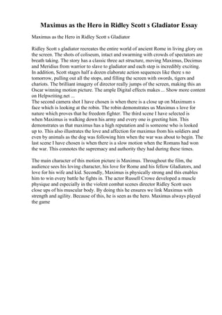 Maximus as the Hero in Ridley Scott s Gladiator Essay
Maximus as the Hero in Ridley Scott s Gladiator
Ridley Scott s gladiator recreates the entire world of ancient Rome in living glory on
the screen. The shots of coliseum, intact and swarming with crowds of spectators are
breath taking. The story has a classic three act structure, moving Maximus, Decimus
and Meridius from warrior to slave to gladiator and each step is incredibly exciting.
In addition, Scott stages half a dozen elaborate action sequences like there s no
tomorrow, pulling out all the stops, and filling the screen with swords, tigers and
chariots. The brilliant imagery of director really jumps of the screen, making this an
Oscar winning motion picture. The ample Digital effects makes ... Show more content
on Helpwriting.net ...
The second camera shot I have chosen is when there is a close up on Maximum s
face which is looking at the robin. The robin demonstrates us Maximus s love for
nature which proves that he freedom fighter. The third scene I have selected is
when Maximus is walking down his army and every one is greeting him. This
demonstrates us that maximus has a high reputation and is someone who is looked
up to. This also illustrates the love and affection for maximus from his soldiers and
even by animals as the dog was following him when the war was about to begin. The
last scene I have chosen is when there is a slow motion when the Romans had won
the war. This connotes the supremacy and authority they had during these times.
The main character of this motion picture is Maximus. Throughout the film, the
audience sees his loving character, his love for Rome and his fellow Gladiators, and
love for his wife and kid. Secondly, Maximus is physically strong and this enables
him to win every battle he fights in. The actor Russell Crowe developed a muscle
physique and especially in the violent combat scenes director Ridley Scott uses
close ups of his muscular body. By doing this he ensures we link Maximus with
strength and agility. Because of this, he is seen as the hero. Maximus always played
the game
 