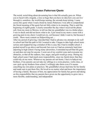 James Patterson Quote
The weird, weird thing about devastating loss is that life actually goes on. When
you re faced with a tragedy, a loss so huge that you have no idea how you can live
through it, somehow, the world keeps turning, the seconds keep ticking. I came
across this quote when I read a book by James Patterson; I was able to comprehend
the literal meaning of the quote but not fully relate to its meaning. That is until the
beginning of eighth grade. I clearly remember the day when I received the phone
call, from my mom in Mexico, to tell me that my grandfather was in a better place.
I was in shock and did not know what to do. I just stood in my mom s room with a
growing pain in my chest; I could not cry, not because I didn t want to, but because I
could... Show more content on Helpwriting.net ...
After my period of grieving, I decided that I had to advance my attempts to do well
in school and find the path in life I wanted to take. I began to take high school more
serious and stopped having a mindset of this is easy like I had in middle school. I
pushed myself to go above and beyond, but even so I had an extremely hard time
adjusting to high school. Facing many adversities, I reminded myself that life goes
on and does not stop for anyone. I went out of my comfort zone and overcame my
obstacles, so that all the sadness, fear, anger, and guilt would go away. During my
high school years I had much more responsibility, since my family knew that they
could rely on me more. Whenever my parents are not home, I have to babysit my
brothers, if my parents can not take my siblings to a swim practice, violin class, or
can t pick up my brothers from school, I willingly take them even if it means
cancelling my own plans or practices. My grandfather always had time for his family
and made sure to put them first. He loved us no matter what and knew the importance
of having a family. Because of him, my appreciation for family has grown and taking
on this responsibility that my parents have given me the opportunity to grow into a
more flexible, understanding, and independent
 