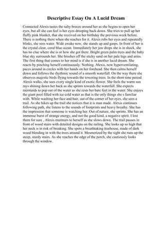 Descriptive Essay On A Lucid Dream
Connected Alexis tastes the salty breeze around her as she begins to open her
eyes, but all she can feel is her eyes drooping back down. She tries to pull up her
fluffy pink blanket, that she received on her birthday the previous week before.
There is nothing there when she reaches for it. Alexis rubs her eyes and repeatedly
blinks, she sees water. Wide awake now, she stands up and gasps. In front of her is
the crystal clear, coral blue ocean. Immediately her jaw drops she is in shock, she
has no clue where she is or how she got there. Bright green palm trees and the baby
blue sky surrounds her. She brushes off the sticky sand on her pale legs and arms.
The first thing that comes to her mind is if she is in another lucid dream. She
reacts by pinching herself continuously. Nothing. Alexis, now hyperventilating,
paces around in circles with her hands on her forehead. She then calms herself
down and follows the rhythmic sound of a smooth waterfall. On the way there she
observes majestic birds flying towards the towering trees. In the short time period
Alexis walks, she sees every single kind of exotic flower. She feels the warm sun
rays shining down her back as she sprints towards the waterfall. She expects
mermaids to pop out of the water as she rests her bare feet in the water. She enjoys
the giant pool filled with ice cold water as that is the only things she s familiar
with. While washing her face and hair, out of the corner of her eyes, she sees a
trail. As she hikes up the trail she notices that it is man made. Alexis continues
following path, she listens to the sounds of footprints and heavy breathy. She has
the impression that someone is watching her. Out of nature, she sprints. She has an
immense burst of strange energy, and not the good kind, a negative spirit. I lost
them for sure , Alexis murmurs to herself as she slows down. The trail pauses in
front of wood stairs with detailed designs on the railing. She looks up so high that
her neck is in risk of breaking. She spots a breathtaking treehouse, made of dark
wood blending in with the trees around it. Mesmerized by the sight she runs up the
steep, sturdy stairs. As she reaches the edge of the porch, she cautiously looks
through the window.
 