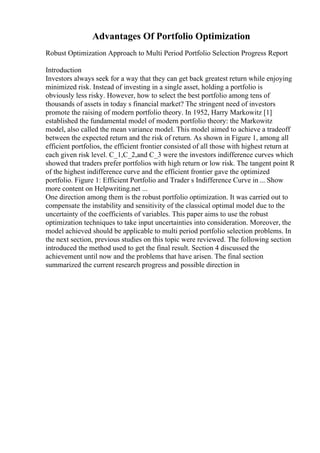 Advantages Of Portfolio Optimization
Robust Optimization Approach to Multi Period Portfolio Selection Progress Report
Introduction
Investors always seek for a way that they can get back greatest return while enjoying
minimized risk. Instead of investing in a single asset, holding a portfolio is
obviously less risky. However, how to select the best portfolio among tens of
thousands of assets in today s financial market? The stringent need of investors
promote the raising of modern portfolio theory. In 1952, Harry Markowitz [1]
established the fundamental model of modern portfolio theory: the Markowitz
model, also called the mean variance model. This model aimed to achieve a tradeoff
between the expected return and the risk of return. As shown in Figure 1, among all
efficient portfolios, the efficient frontier consisted of all those with highest return at
each given risk level. C_1,C_2,and C_3 were the investors indifference curves which
showed that traders prefer portfolios with high return or low risk. The tangent point R
of the highest indifference curve and the efficient frontier gave the optimized
portfolio. Figure 1: Efficient Portfolio and Trader s Indifference Curve in ... Show
more content on Helpwriting.net ...
One direction among them is the robust portfolio optimization. It was carried out to
compensate the instability and sensitivity of the classical optimal model due to the
uncertainty of the coefficients of variables. This paper aims to use the robust
optimization techniques to take input uncertainties into consideration. Moreover, the
model achieved should be applicable to multi period portfolio selection problems. In
the next section, previous studies on this topic were reviewed. The following section
introduced the method used to get the final result. Section 4 discussed the
achievement until now and the problems that have arisen. The final section
summarized the current research progress and possible direction in
 