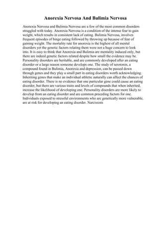 Anorexia Nervosa And Bulimia Nervosa
Anorexia Nervosa and Bulimia Nervosa are a few of the most common disorders
struggled with today. Anorexia Nervosa is a condition of the intense fear to gain
weight, which results in consistent lack of eating. Bulimia Nervosa, involves
frequent episodes of binge eating followed by throwing up because of fear of
gaining weight. The mortality rate for anorexia is the highest of all mental
disorders yet the genetic factors relating them were not a huge concern to look
into. It is easy to think that Anorexia and Bulimia are mentality induced only, but
there are indeed genetic factors related despite how small the evidence may be.
Personality disorders are heritable, and are commonly developed after an eating
disorder or a large reason someone develops one. The study of serotonin, a
compound found in Bulimia, Anorexia and depression, can be passed down
through genes and they play a small part in eating disorders worth acknowledging.
Inheriting genes that make an individual athletic naturally can affect the chances of
eating disorder. There is no evidence that one particular gene could cause an eating
disorder, but there are various traits and levels of compounds that when inherited,
increase the likelihood of developing one. Personality disorders are more likely to
develop from an eating disorder and are common preceding factors for one.
Individuals exposed to stressful environments who are genetically more vulnerable,
are at risk for developing an eating disorder. Narcissists
 