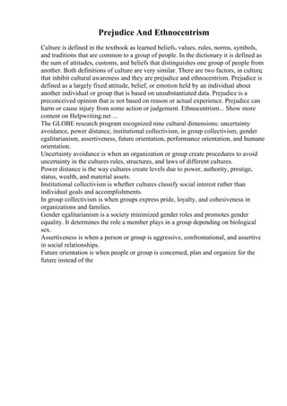 Prejudice And Ethnocentrism
Culture is defined in the textbook as learned beliefs, values, rules, norms, symbols,
and traditions that are common to a group of people. In the dictionary it is defined as
the sum of attitudes, customs, and beliefs that distinguishes one group of people from
another. Both definitions of culture are very similar. There are two factors, in culture,
that inhibit cultural awareness and they are prejudice and ethnocentrism. Prejudice is
defined as a largely fixed attitude, belief, or emotion held by an individual about
another individual or group that is based on unsubstantiated data. Prejudice is a
preconceived opinion that is not based on reason or actual experience. Prejudice can
harm or cause injury from some action or judgement. Ethnocentrism... Show more
content on Helpwriting.net ...
The GLOBE research program recognized nine cultural dimensions: uncertainty
avoidance, power distance, institutional collectivism, in group collectivism, gender
egalitarianism, assertiveness, future orientation, performance orientation, and humane
orientation.
Uncertainty avoidance is when an organization or group create procedures to avoid
uncertainty in the cultures rules, structures, and laws of different cultures.
Power distance is the way cultures create levels due to power, authority, prestige,
status, wealth, and material assets.
Institutional collectivism is whether cultures classify social interest rather than
individual goals and accomplishments.
In group collectivism is when groups express pride, loyalty, and cohesiveness in
organizations and families.
Gender egalitarianism is a society minimized gender roles and promotes gender
equality. It determines the role a member plays in a group depending on biological
sex.
Assertiveness is when a person or group is aggressive, confrontational, and assertive
in social relationships.
Future orientation is when people or group is concerned, plan and organize for the
future instead of the
 