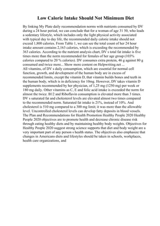 Low Calorie Intake Should Not Minimum Diet
By linking My Plate daily recommendation norms with nutrients consumed by DV
during a 24 hour period, we can conclude that for a woman of age 31 50, who leads
a sedentary lifestyle, which includes only the light physical activity associated
with typical day to day life, the recommended daily calorie intake should not
exceed 1,800 calories. From Table 1, we can see the total count of her 24 hour
intake amount contains 2,163 calories, which is exceeding the recommended by
363 calories. According to the nutrient analysis chart, DV s total fat intake is five
times more than the norm recommended for females of her age group (103%
calories compared to 20 % calories). DV consumes extra protein, 46 g against 80 g
consumed and twice more... Show more content on Helpwriting.net ...
All vitamins, of DV s daily consumption, which are essential for normal cell
function, growth, and development of the human body are in excess of
recommended limits, except the vitamin D, that vitamin builds bones and teeth in
the human body, which is in deficiency for 10mg. However, DV takes vitamin D
supplements recommended by her physician, of 1,25 mg (1250 mg) per week or
180 mg daily. Other vitamins as C, E and folic acid intake is exceeded the norm for
almost the twice. B12 and Riboflavin consumption is elevated more than 3 times.
DV s saturated fat and cholesterol levels are elevated almost two times compared
to the recommended norm. Saturated fat intake is 21%, instead of 10%. And
cholesterol is 510 mg compared to a 300 mg limit; it was more than the allowable
level. Uncontrolled cholesterol levels can develop fatty deposits in blood vessels.
The Plan and Recommendations for Health Promotion Healthy People 2020 Healthy
People 2020 objectives are to promote health and decrease chronic disease risk
through eating healthy diets and by maintaining healthy body weights. Objectives for
Healthy People 2020 suggest strong science supports that diet and body weight are a
very important part of any person s health status. The objectives also emphasize that
changes in Americans diets and lifestyles should be taken in schools, workplaces,
health care organizations, and
 