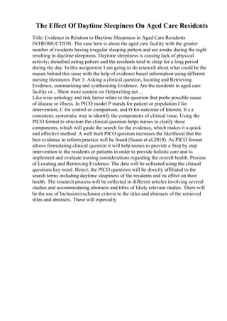 The Effect Of Daytime Sleepiness On Aged Care Residents
Title: Evidence in Relation to Daytime Sleepiness in Aged Care Residents
INTRODUCTION: The case here is about the aged care facility with the greater
number of residents having irregular sleeping pattern and are awake during the night
resulting in daytime sleepiness. Daytime sleepiness is causing lack of physical
activity; disturbed eating pattern and the residents tend to sleep for a long period
during the day. In this assignment I am going to do research about what could be the
reason behind this issue with the help of evidence based information using different
nursing literatures. Part 1: Asking a clinical question, locating and Retrieving
Evidence, summarizing and synthesising Evidence. Are the residents in aged care
facility or... Show more content on Helpwriting.net ...
Like wise aetiology and risk factor relate to the question that probe possible cause
of disease or illness. In PICO model P stands for patient or population I for
intervention, C for control or comparison, and O for outcome of Interest. It s a
consistent, systematic way to identify the components of clinical issue. Using the
PICO format to structure the clinical question helps nurses to clarify these
components, which will guide the search for the evidence, which makes it a quick
and effective method. A well built PICO question increases the likelihood that the
best evidence to inform practice will be found (Susan et al.2010). As PICO format
allows formulating clinical question it will help nurses to provide a Step by step
intervention to the residents or patients in order to provide holistic care and to
implement and evaluate nursing considerations regarding the overall health. Process
of Locating and Retrieving Evidence: The data will be collected using the clinical
questions key word. Hence, the PICO questions will be directly affiliated to the
search terms including daytime sleepiness of the residents and its effect on their
health. The research process will be collected in different articles involving several
studies and accommodating abstracts and titles of likely relevant studies. There will
be the use of Inclusion/exclusion criteria to the titles and abstracts of the retrieved
titles and abstracts. These will especially
 