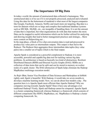 The Importance Of Big Data
In today s world, the amount of unstructured data collected is humungous. This
unstructured data is of no use if it is not properly processed, analyzed and evaluated.
Using this data for the betterment of mankind is what most of the largest companies
like Google, Facebook, Amazon, Netflix and much more are targeting. Big data is a
term for datasets which are so large and complex that traditional database systems
such as MS SQL, MySQL, etc., are incapable of handling them. It is not the amount
of data that is important, but what organizations do with data that matters the most.
Data can be mapped to useful information which can be further utilized for analyzing
and drawing insights that lead to better management practices and strategic... Show
more content on Helpwriting.net ...
In the map phase, a block of live chat conversation data is read and processed to
produce key value pairs as intermediate outputs. This output is then fed to the
Reducer. The Reducer then aggregates those intermediate data tuples (key value
pairs) into a smaller set of tuples which is the final output.
Apache Spark is considered as a powerful complement to Hadoop; it is more
accessible, powerful and capable big data tool for tackling various big data
problems. Its architecture is based on basically two kind of abstractions: Resilient
Distributed Datasets (RDD) and Directed Acyclic Graphs (DAG). RDDs are a
collection of data items that can be split and can be stored in memory on worker
nodes of a spark cluster. The DAG abstraction of Spark helps eliminate the Hadoop
MapReduce multistage execution model.
As Rajiv Bhat, Senior Vice President of Data Sciences and Marketplace at InMobi
rightly said, Spark is beautiful. With Hadoop, it would take six seven months to
develop a machine learning model. Now, we can do about four models a day . The
question here is is Apache Spark more efficient than Apache Hadoop? Why are
companies moving towards Apache Spark? Does it have any advantages over
traditional Hadoop? Firstly, Spark and Hadoop cannot be compared. Apache Spark
is a cluster computing framework whereas Hadoop is a framework which consists of
different components like HDFS, MapReduce, etc. MapReduce is Hadoop s cluster
computing framework. So,
 