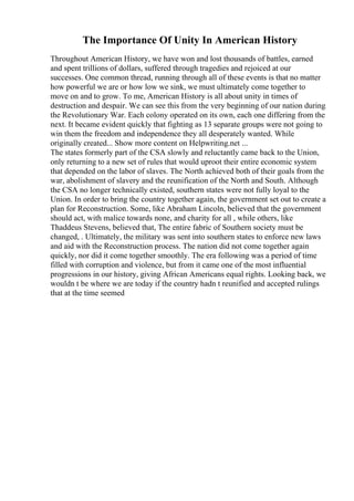 The Importance Of Unity In American History
Throughout American History, we have won and lost thousands of battles, earned
and spent trillions of dollars, suffered through tragedies and rejoiced at our
successes. One common thread, running through all of these events is that no matter
how powerful we are or how low we sink, we must ultimately come together to
move on and to grow. To me, American History is all about unity in times of
destruction and despair. We can see this from the very beginning of our nation during
the Revolutionary War. Each colony operated on its own, each one differing from the
next. It became evident quickly that fighting as 13 separate groups were not going to
win them the freedom and independence they all desperately wanted. While
originally created... Show more content on Helpwriting.net ...
The states formerly part of the CSA slowly and reluctantly came back to the Union,
only returning to a new set of rules that would uproot their entire economic system
that depended on the labor of slaves. The North achieved both of their goals from the
war, abolishment of slavery and the reunification of the North and South. Although
the CSA no longer technically existed, southern states were not fully loyal to the
Union. In order to bring the country together again, the government set out to create a
plan for Reconstruction. Some, like Abraham Lincoln, believed that the government
should act, with malice towards none, and charity for all , while others, like
Thaddeus Stevens, believed that, The entire fabric of Southern society must be
changed, . Ultimately, the military was sent into southern states to enforce new laws
and aid with the Reconstruction process. The nation did not come together again
quickly, nor did it come together smoothly. The era following was a period of time
filled with corruption and violence, but from it came one of the most influential
progressions in our history, giving African Americans equal rights. Looking back, we
wouldn t be where we are today if the country hadn t reunified and accepted rulings
that at the time seemed
 