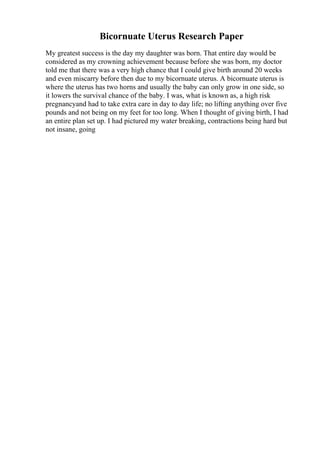 Bicornuate Uterus Research Paper
My greatest success is the day my daughter was born. That entire day would be
considered as my crowning achievement because before she was born, my doctor
told me that there was a very high chance that I could give birth around 20 weeks
and even miscarry before then due to my bicornuate uterus. A bicornuate uterus is
where the uterus has two horns and usually the baby can only grow in one side, so
it lowers the survival chance of the baby. I was, what is known as, a high risk
pregnancyand had to take extra care in day to day life; no lifting anything over five
pounds and not being on my feet for too long. When I thought of giving birth, I had
an entire plan set up. I had pictured my water breaking, contractions being hard but
not insane, going
 