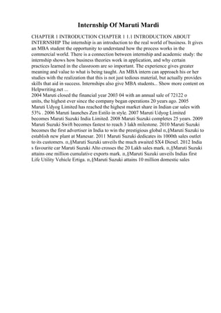 Internship Of Maruti Mardi
CHAPTER 1 INTRODUCTION CHAPTER 1 1.1 INTRODUCTION ABOUT
INTERNSHIP The internship is an introduction to the real world of business. It gives
an MBA student the opportunity to understand how the process works in the
commercial world. There is a connection between internship and academic study: the
internship shows how business theories work in application, and why certain
practices learned in the classroom are so important. The experience gives greater
meaning and value to what is being taught. An MBA intern can approach his or her
studies with the realization that this is not just tedious material, but actually provides
skills that aid in success. Internships also give MBA students... Show more content on
Helpwriting.net ...
2004 Maruti closed the financial year 2003 04 with an annual sale of 72122 o
units, the highest ever since the company began operations 20 years ago. 2005
Maruti Udyog Limited has reached the highest market share in Indian car sales with
53% . 2006 Maruti launches Zen Estilo in style. 2007 Maruti Udyog Limited
becomes Maruti Suzuki India Limited. 2008 Maruti Suzuki completes 25 years. 2009
Maruti Suzuki Swift becomes fastest to reach 3 lakh milestone. 2010 Maruti Suzuki
becomes the first advertiser in India to win the prestigious global п‚§Maruti Suzuki to
establish new plant at Manesar. 2011 Maruti Suzuki dedicates its 1000th sales outlet
to its customers. п‚§Maruti Suzuki unveils the much awaited SX4 Diesel. 2012 India
s favourite car Maruti Suzuki Alto crosses the 20 Lakh sales mark. п‚§Maruti Suzuki
attains one million cumulative exports mark. п‚§Maruti Suzuki unveils Indias first
Life Utility Vehicle Ertiga. п‚§Maruti Suzuki attains 10 million domestic sales
 