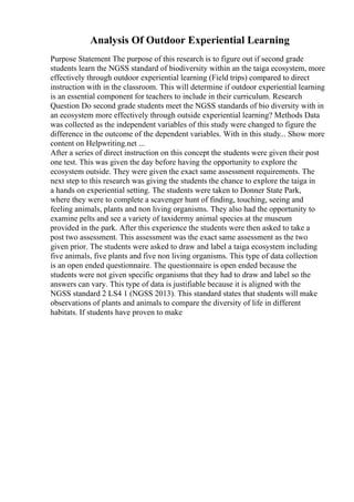Analysis Of Outdoor Experiential Learning
Purpose Statement The purpose of this research is to figure out if second grade
students learn the NGSS standard of biodiversity within an the taiga ecosystem, more
effectively through outdoor experiential learning (Field trips) compared to direct
instruction with in the classroom. This will determine if outdoor experiential learning
is an essential component for teachers to include in their curriculum. Research
Question Do second grade students meet the NGSS standards of bio diversity with in
an ecosystem more effectively through outside experiential learning? Methods Data
was collected as the independent variables of this study were changed to figure the
difference in the outcome of the dependent variables. With in this study... Show more
content on Helpwriting.net ...
After a series of direct instruction on this concept the students were given their post
one test. This was given the day before having the opportunity to explore the
ecosystem outside. They were given the exact same assessment requirements. The
next step to this research was giving the students the chance to explore the taiga in
a hands on experiential setting. The students were taken to Donner State Park,
where they were to complete a scavenger hunt of finding, touching, seeing and
feeling animals, plants and non living organisms. They also had the opportunity to
examine pelts and see a variety of taxidermy animal species at the museum
provided in the park. After this experience the students were then asked to take a
post two assessment. This assessment was the exact same assessment as the two
given prior. The students were asked to draw and label a taiga ecosystem including
five animals, five plants and five non living organisms. This type of data collection
is an open ended questionnaire. The questionnaire is open ended because the
students were not given specific organisms that they had to draw and label so the
answers can vary. This type of data is justifiable because it is aligned with the
NGSS standard 2 LS4 1 (NGSS 2013). This standard states that students will make
observations of plants and animals to compare the diversity of life in different
habitats. If students have proven to make
 