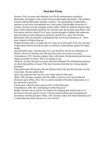 Socrates Essay
Socrate s First Accusers and Athenian Law Of all confrontations in political
philosophy, the biggest is the conflict between philosophy and politics. The problem
remains making philosophy friendly to politics. The questioning of authoritative
opinions is not easily accomplished nor is that realm of philosophy the pursuit of
wisdom. Socrates was the instigator of the conflict. While the political element takes
place within opinionsabout political life, Socrates asks the question quot;What is the
best regime and how should I live? quot; Ancient thought is riddled with unknowns
and can make no such statement as quot;how should I live. quot; The Socratic
philosophy offers an alternative and prepares the way for the alternative of... Show
more content on Helpwriting.net ...
Perhaps Socrates believs in gods, but if so, they are not the gods of the city. Socrates
simply denies that he has had any part in celestial or subterranean inquiry he simply
speaks
quot;elsewhere quot;. Socrates goes on to say that those who do are reported to be
atheists. However, Socrates says that quot;Zeus does not eveeen exist quot;
(Aristophanes, 367). Socrates replaces Zeus with nature, the permanent and necessary
things accessable to reason. This is an outrage to any
Athenian. To deny the gods is to deny faith and ultimately the authoritarian opinions
on which their politics is based. Why does Socrates think that he is being unjustly
punished?
Chaerophon had told Socrates that the Pythian Oracle had said that Socrates was the
wisest man. Socrates admits that
quot;I am conscious that I am not wise, either much or little quot;
(Plato, 20b). Socrates wonders what the riddle is and sets out to quot;refute the
divination quot; (Plato, 20c). This is a prime example of Socrates impiousness as is
his statement in quot;The
Clouds quot; where he states quot;we don t credit Gods quot;
(Aristophanes, 248). He is attempting to refute the god at
Delphi. Socrates tries to aid his own defense by charging that what he does is in
devotion to the god. quot;Even now I still go around seeking and investigating in
accordance with the god quot; (Plato, 23b). Socrates makes this brash statement yet it
is unfounded and untrue because it is not a devine
 