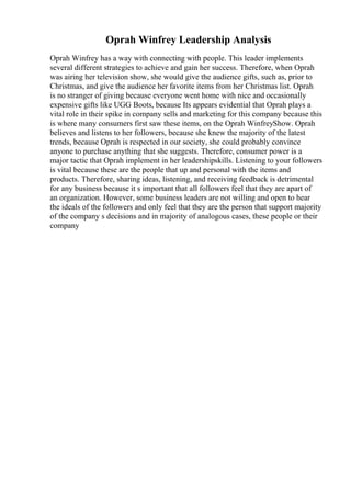 Oprah Winfrey Leadership Analysis
Oprah Winfrey has a way with connecting with people. This leader implements
several different strategies to achieve and gain her success. Therefore, when Oprah
was airing her television show, she would give the audience gifts, such as, prior to
Christmas, and give the audience her favorite items from her Christmas list. Oprah
is no stranger of giving because everyone went home with nice and occasionally
expensive gifts like UGG Boots, because Its appears evidential that Oprah plays a
vital role in their spike in company sells and marketing for this company because this
is where many consumers first saw these items, on the Oprah WinfreyShow. Oprah
believes and listens to her followers, because she knew the majority of the latest
trends, because Oprah is respected in our society, she could probably convince
anyone to purchase anything that she suggests. Therefore, consumer power is a
major tactic that Oprah implement in her leadershipskills. Listening to your followers
is vital because these are the people that up and personal with the items and
products. Therefore, sharing ideas, listening, and receiving feedback is detrimental
for any business because it s important that all followers feel that they are apart of
an organization. However, some business leaders are not willing and open to hear
the ideals of the followers and only feel that they are the person that support majority
of the company s decisions and in majority of analogous cases, these people or their
company
 