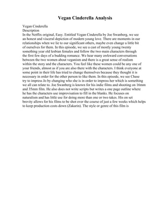 Vegan Cinderella Analysis
Vegan Cinderella
Description
In the Netflix original, Easy. Entitled Vegan Cinderella by Joe Swanberg, we see
an honest and visceral depiction of modern young love. There are moments in our
relationships when we lie to our significant others, maybe even change a little bit
of ourselves for them. In this episode, we see a cast of mostly young twenty
something year old lesbian females and follow the two main characters through
the first few days of a budding romance. We hear many awkward conversations
between the two women about veganism and there is a great sense of realism
within the story and the characters. You feel like these women could be any one of
your friends, almost as if you are also there with the characters. I think everyone at
some point in their life has tried to change themselves because they thought it is
necessary in order for the other person to like them. In this episode, we see Chase
try to impress Jo by changing who she is in order to impress her which is something
we all can relate to. Joe Swanberg is known for his indie films and shooting on 16mm
and 35mm film. He also does not write scripts but writes a one page outline where
he has the characters use improvisation to fill in the blanks. He focuses on
naturalism and has little use for doing more than one or two takes. His on set
brevity allows for his films to be shot over the course of just a few weeks which helps
to keep production costs down (Zakarin). The style or genre of this film is
 