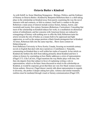 Octavia Butler s Kindred
As with Schiff, in, Some Matching Strangeness : Biology, Politics, and the Embrace
of History in Octavia Butler s Kindred by Benjamin Robertson there is a shift taking
place in the scholarship on Kindred away from purely examining the way the novel
interacts with and connects, or fails to connect, itself and it s readers to the past.
Robertson s main areas of interest include science fiction, fantasy, horror, and
twentieth and twenty first century literature (Robertson, Curriculum). Conceding that
most of the scholarship on Kindred reduces her work, to a meditation on ahistorical
notion of embodiment, and her concerns with American history are reduced to
reimaginings of history with nothing new to offer the field, Robertson turns his
article towards the role of bodies as a means both to be oppressed and fight
oppression, as well as the unique position a black female protagonist has in Kindred.
At times, Robertson falls into the same trap that... Show more content on
Helpwriting.net ...
from Dalhousie University in Nova Scotia, Canada, focusing on twentieth century
novels in English that deal with slave narratives ( Contributors ). Naturally,
commenting on Kindred then is well within her realm of research. In her article on
Kindred she furthers the shift from talking primarily about Kindred and how it
relates to history by concluding on how Butler addresses a crisis of representation
(Flagel 217). Like LaCroix, Flagel mentions the way Butler plays with time, but
then she departs from that subject in favor of explaining writing s role in
representation, which so far hasn t been discussed as much in the scholarship on
Kindred, as would be expected, given that there are very few black women science
fiction authors. However, Flagel doesn t merely talk about representation in regards
to diversity, she probes it deeper asking how pain, violence and similar traumatic
realities must be mediated through visual or literary communication (Flagel 229,
 