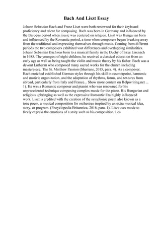 Bach And Liszt Essay
Johann Sebastian Bach and Franz Liszt were both renowned for their keyboard
proficiency and talent for composing. Bach was born in Germany and influenced by
the Baroque period when music was centered on religion. Liszt was Hungarian born
and influenced by the Romantic period, a time when composers began breaking away
from the traditional and expressing themselves through music. Coming from different
periods the two composers exhibited vast differences and overlapping similarities.
Johann Sebastian Bachwas born to a musical family in the Duchy of Saxe Eisenach
in 1685. The youngest of eight children, he received a classical education from an
early age as well as being taught the violin and music theory by his father. Bach was a
devout Lutheran who composed many sacred works for the church including
masterpiece, The St. Matthew Passion (Sherrane, 2015, para. 4). As a composer,
Bach enriched established German styles through his skill in counterpoint, harmonic
and motivic organization, and the adaptation of rhythms, forms, and textures from
abroad, particularly from Italy and France... Show more content on Helpwriting.net ...
1). He was a Romantic composer and pianist who was renowned for his
unprecedented technique composing complex music for the piano. His Hungarian and
religious upbringing as well as the expressive Romantic Era highly influenced
work. Liszt is credited with the creation of the symphonic poem also known as a
tone poem, a musical composition for orchestras inspired by an extra musical idea,
story, or program. (Encyclopedia Britannica, 2016, para. 1). Liszt uses music to
freely express the emotions of a story such as his composition, Les
 