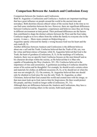 Comparison Between the Analects and Confessions Essay
Comparison between the Analects and Confessions
Both St. Augustine s Confessions and Confucius s Analects are important teachings
that have great influence on people around the world in the ancient time and
nowadays. Both doctrines discuss ethical values of the society back in the time as we
can find some similarities between the two. However, there are significant differences
between Confucius and St. Augustine s experiences and believes since they are living
in different environment at time period. Their profound differences are the factors
that contributed to shape the distinct cultures between the West and the East today.
Confucius taught us to love others from the within the family to everyone else in the
society. A man s... Show more content on Helpwriting.net ...
Augustine openly criticized his family s wrong because God was his heart and the
only truth (II, 5).
Another difference between Analects and Confessions is the different believes
about one s self and the Truth. Confucius believed that the Truth of life, ren, was
the virtue and benevolence of human; while St. Augustine believed that God is the
Truth, the heart of goodness (Confessions, II, 5). In the teachings of Confucius,
Analects, there was no specific God; Confucius focuses on the men himself and as
his character develops within the society, as He believed that it is Man who
capable of broadening the Way (Analects, XV, 29). Confucius believed in the
importance of rites and ceremonies. A gentleman according to Confucius should be
aware of his action and be thoughtful. For example, he should avoid a certain colors
and materials for clothes on different occasions (X, 6), or he should not sit when his
mat was not straight (X, 12). On contrary, St. Augustine believed that one should
only be obedient to God since He was the only Truth. St. Augustine, as other
Christians, believed that God created this world and created men with his image, so
that men must look up to God, turn to him for forgiveness; He then would protect
His people, and they would no longer suffer (Confessions, IV, 31).
Although there are differences between the Analects and Confessions, they have a
common belief in treating others in the society; both teach people
 