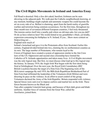 The Civil Rights Movements in Ireland and America Essay
Fall Road is deserted. Only a few dirt caked, barefoot, Irishmen can be seen
shivering in the adjacent park. We walk past the Catholic neighborhoods knowing, at
any moment, buildings might explode and automatic weapon fire could lacerate the
air on every side of us. Belfast is charming, apart from the harsh reality of guerrilla
warfare and terrorism being common occurrences. For the first time, throughout my
three month tour of seventeen different European countries, I feel truly threatened.
The tension carries itself into a nearby pub where an old man asks Are you jus daft?
Or do ya have relatives here? His words hinted at my grandfather s blunt, yet kindly,
expression concerning his birthplace in N. Ireland, If you... Show more content on
Helpwriting.net ...
England stole much of
Ireland s homeland and gave it to the Protestants allies from Scotland. Earlier this
century, England divided Ireland into two, claiming the six northernmost counties as
its own. The large number of Protestants, who remain loyal to the
Crown of England, have created a system of oppression similar to the Jim Crow
laws of the US. Oppression and second class citizenship have limited the
Catholics of N. Irelands opportunities and taken many lives. A Civil Rights movement
was the only logical step. But first, we must discuss what lead up to this logical step
the history. In January 1919, the Anglo Irish War began with the first shots being
fired at Solobeghead. Over the next year, the Royal Irish Constabulary (RIC
British Loyalists) became the target of a Sinn Fein (The beginning roots of the
IRA) terror campaign By mid 1919, the IRB (Irish Republican Brotherhood Part of
Sinn Fein) had infiltrated the leadership of the Volunteers (Irish Militia) and were
directing its pace on the violence. In an effort to assert control of the group,
Volunteers declared the Army of the Irish Republic. Britain responded with violence.
Special forces were sent over to impose curfews and martial law on the Irish. These
forces became known as the Black and
Tans after a popular Limerick hunt group, and because of their dark green and khaki
uniforms. Another force of veterans from the Great War, called the
Auxiliaries, joined them.
 