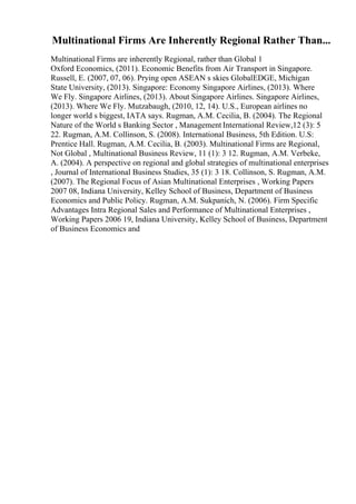 Multinational Firms Are Inherently Regional Rather Than...
Multinational Firms are inherently Regional, rather than Global 1
Oxford Economics, (2011). Economic Benefits from Air Transport in Singapore.
Russell, E. (2007, 07, 06). Prying open ASEAN s skies GlobalEDGE, Michigan
State University, (2013). Singapore: Economy Singapore Airlines, (2013). Where
We Fly. Singapore Airlines, (2013). About Singapore Airlines. Singapore Airlines,
(2013). Where We Fly. Mutzabaugh, (2010, 12, 14). U.S., European airlines no
longer world s biggest, IATA says. Rugman, A.M. Cecilia, B. (2004). The Regional
Nature of the World s Banking Sector , Management International Review,12 (3): 5
22. Rugman, A.M. Collinson, S. (2008). International Business, 5th Edition. U.S:
Prentice Hall. Rugman, A.M. Cecilia, B. (2003). Multinational Firms are Regional,
Not Global , Multinational Business Review, 11 (1): 3 12. Rugman, A.M. Verbeke,
A. (2004). A perspective on regional and global strategies of multinational enterprises
, Journal of International Business Studies, 35 (1): 3 18. Collinson, S. Rugman, A.M.
(2007). The Regional Focus of Asian Multinational Enterprises , Working Papers
2007 08, Indiana University, Kelley School of Business, Department of Business
Economics and Public Policy. Rugman, A.M. Sukpanich, N. (2006). Firm Specific
Advantages Intra Regional Sales and Performance of Multinational Enterprises ,
Working Papers 2006 19, Indiana University, Kelley School of Business, Department
of Business Economics and
 
