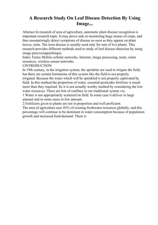 A Research Study On Leaf Disease Detection By Using
Image...
Abstract In research of area of agriculture, automatic plant disease recognition is
important research topic. It may prove aids in monitoring huge arenas of crops, and
thus unsurprisingly detect symptoms of disease as soon as they appear on plant
leaves, stem. The term disease is usually used only for ruin of live plants. This
research provides different methods used to study of leaf disease detection by using
image processingtechnique.
Index Terms Mobile cellular networks, Internet, image processing, traits, water
resources, wireless sensor networks.
I.INTRODUCTION
In 19th century, in the irrigation system, the sprinkler are used to irrigate the field,
but there are certain limitations of this system like the field is not properly
irrigated. Because the water which will be sprinkled is not properly captivated by
field. In this method the proportion of water, essential pesticides fertilizer is much
more than they required. So it is not actually worthy method by considering the low
water resources. There are lots of confines in our traditional system viz,
1.Water is not appropriately scattered on field. In some case it deliver in large
amount and in some cases in low amount.
2.Fertilizers given to plants are not in proportion and well proficient.
The area of agriculture uses 83% of existing freshwater resources globally, and this
percentage will continue to be dominant in water consumption because of population
growth and increased food demand. There is
 