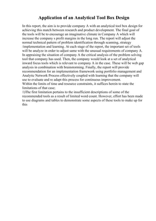 Application of an Analytical Tool Box Design
In this report, the aim is to provide company A with an analytical tool box design for
achieving this match between research and product development. The final goal of
the tools will be to encourage an imaginative climate in Company A which will
increase the company s profit margins in the long run. The report will adjust the
normal technical pattern of problem identification through scanning, strategy
/implementation and learning. At each stage of the report, the important set of tools
will be analyze in order to adjust same with the unusual requirements of company A.
In appraising the situation of company A the critical analysis of the problem solving
tool that company has used. Then, the company would look at a set of analytical
inward focus tools which is relevant to company A in the case. These will be web gap
analysis in combination with brainstorming. Finally, the report will provide
recommendation for an implementation framework using portfolio management and
Analytic Network Process effectively coupled with learning that the company will
use to evaluate and re adapt this process for continuous improvement.
Within the limits of time and resource constraints, it suffices herein to state the
limitations of that case;
1)The first limitation pertains to the insufficient descriptions of some of the
recommended tools as a result of limited word count. However, effort has been made
to use diagrams and tables to demonstrate some aspects of these tools to make up for
this
 