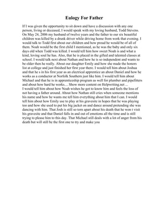 Eulogy For Father
If I was given the opportunity to sit down and have a discussion with any one
person, living or deceased, I would speak with my loving husband, Todd Stevens.
On May 24, 2006 my husband of twelve years and the father to our six beautiful
children was killed by a drunk driver while driving home from work that evening. I
would talk to Todd first about our children and how proud he would be of all of
them. Noah would be the first child I mentioned, as he was the baby and only six
days old when Todd was killed. I would tell him how sweet Noah is and what a
kind, loving soul he has. Also, that he is placed in the gifted and talented classes at
school. I would talk next about Nathan and how he is so independent and wants to
be older then he really. About our daughter Emily and how she made the honors
list at college and just finished her first year there. I would tell him about Joshua
and that he s in his first year as an electrical apprentice an about Daniel and how he
works as a conductor at Norfolk Southern just like him. I would tell him about
Michael and that he is in apprenticeship program as well for plumber and pipefitters
and about how hard he works.... Show more content on Helpwriting.net ...
I would tell him about how Noah wishes he got to know him and feels the loss of
not having a father around. About how Nathan still cries when someone mentions
his name and how he wants me tell him everything about him that I can. I would
tell him about how Emily use to play at his gravesite in hopes that he was playing
too and how she used to put his big jacket on and dance around pretending she was
dancing with him. That Josh is still so torn apart about his death that he won t visit
his gravesite and that Daniel falls in and out of emotions all the time and is still
trying to please him to this day. That Michael still deals with a lot of anger from his
death but will still be the first one to try and make you
 