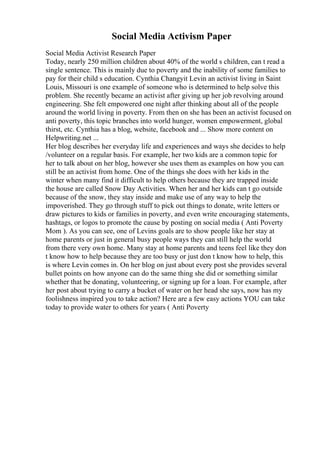 Social Media Activism Paper
Social Media Activist Research Paper
Today, nearly 250 million children about 40% of the world s children, can t read a
single sentence. This is mainly due to poverty and the inability of some families to
pay for their child s education. Cynthia Changyit Levin an activist living in Saint
Louis, Missouri is one example of someone who is determined to help solve this
problem. She recently became an activist after giving up her job revolving around
engineering. She felt empowered one night after thinking about all of the people
around the world living in poverty. From then on she has been an activist focused on
anti poverty, this topic branches into world hunger, women empowerment, global
thirst, etc. Cynthia has a blog, website, facebook and ... Show more content on
Helpwriting.net ...
Her blog describes her everyday life and experiences and ways she decides to help
/volunteer on a regular basis. For example, her two kids are a common topic for
her to talk about on her blog, however she uses them as examples on how you can
still be an activist from home. One of the things she does with her kids in the
winter when many find it difficult to help others because they are trapped inside
the house are called Snow Day Activities. When her and her kids can t go outside
because of the snow, they stay inside and make use of any way to help the
impoverished. They go through stuff to pick out things to donate, write letters or
draw pictures to kids or families in poverty, and even write encouraging statements,
hashtags, or logos to promote the cause by posting on social media ( Anti Poverty
Mom ). As you can see, one of Levins goals are to show people like her stay at
home parents or just in general busy people ways they can still help the world
from there very own home. Many stay at home parents and teens feel like they don
t know how to help because they are too busy or just don t know how to help, this
is where Levin comes in. On her blog on just about every post she provides several
bullet points on how anyone can do the same thing she did or something similar
whether that be donating, volunteering, or signing up for a loan. For example, after
her post about trying to carry a bucket of water on her head she says, now has my
foolishness inspired you to take action? Here are a few easy actions YOU can take
today to provide water to others for years ( Anti Poverty
 