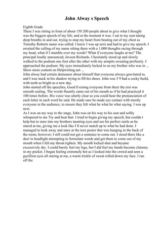 John Alway s Speech
Eighth Grade
There I was sitting in front of about 150 200 people about to give what I thought
was the biggest speech of my life, and at the moment it was. I sat in my seat taking
deep breaths in and out, trying to stop my heart from beating out of my chest as
Timothy Roberts name was called. I knew I was up next and had to give my speech. I
awaited the calling of my name sitting there with a 1,000 thoughts racing through
my head, what if I stumble over my words? What if everyone laughs at me? The
principal loudly announced, Javeon Richards. I hesitantly stood up and slowly
walked to the podium one foot after the other with my armpits sweating profusely. I
approached the podium. My eyes immediately locked in on my brother who was in ...
Show more content on Helpwriting.net ...
John alway had certain demeanor about himself that everyone always gravitated to,
and I was stuck in his shadow trying to fill his shoes. John was 5 9 had a cocky build,
with teeth as bright as a new day.
John started off the speeches, Good Evening everyone from there the rest was
smooth sealing. The words fluently came out of his mouth as if he had practiced it
100 times before. His voice was utterly clear as you could hear the pronunciation of
each letter in each word he said. He made sure he made eye contact with mostly
everyone in the audience, to ensure they felt what he what he what saying. I was up
next.
As I was on my way to the stage, John was on his way to his seat and softly
whispered to me Try and beat that. I tried to begin giving my speech, but couldn t
help but to stare into my brothers taunting eyes and see his perfect smile as he
stared at me, giving me a look like I ll never match up to what he had done. I
managed to look away and stare at the torn poster that was hanging in the back of
the room, however; I still could not get a sentence to come out. I stood there like a
deer in headlight attempting to formulate words and get them to come out of my
mouth when I felt my throat tighten. My mouth locked shut and became
excessively dry. I could barely feel my legs, but I did feel my hands become clammy
in my pocket. I began feeling extremely hot as I looked into the crowd and seen a
gazillion eyes all staring at me, a warm trickle of sweat rolled down my face. I ran
off the
 