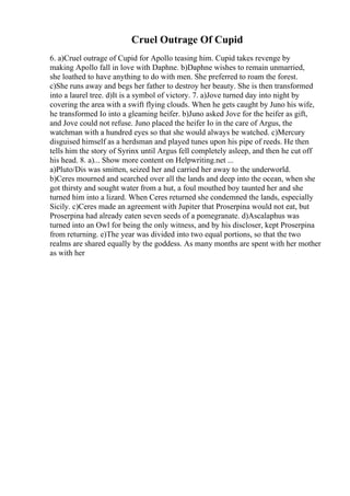 Cruel Outrage Of Cupid
6. a)Cruel outrage of Cupid for Apollo teasing him. Cupid takes revenge by
making Apollo fall in love with Daphne. b)Daphne wishes to remain unmarried,
she loathed to have anything to do with men. She preferred to roam the forest.
c)She runs away and begs her father to destroy her beauty. She is then transformed
into a laurel tree. d)It is a symbol of victory. 7. a)Jove turned day into night by
covering the area with a swift flying clouds. When he gets caught by Juno his wife,
he transformed Io into a gleaming heifer. b)Juno asked Jove for the heifer as gift,
and Jove could not refuse. Juno placed the heifer Io in the care of Argus, the
watchman with a hundred eyes so that she would always be watched. c)Mercury
disguised himself as a herdsman and played tunes upon his pipe of reeds. He then
tells him the story of Syrinx until Argus fell completely asleep, and then he cut off
his head. 8. a)... Show more content on Helpwriting.net ...
a)Pluto/Dis was smitten, seized her and carried her away to the underworld.
b)Ceres mourned and searched over all the lands and deep into the ocean, when she
got thirsty and sought water from a hut, a foul mouthed boy taunted her and she
turned him into a lizard. When Ceres returned she condemned the lands, especially
Sicily. c)Ceres made an agreement with Jupiter that Proserpina would not eat, but
Proserpina had already eaten seven seeds of a pomegranate. d)Ascalaphus was
turned into an Owl for being the only witness, and by his discloser, kept Proserpina
from returning. e)The year was divided into two equal portions, so that the two
realms are shared equally by the goddess. As many months are spent with her mother
as with her
 