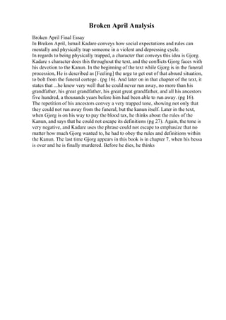 Broken April Analysis
Broken April Final Essay
In Broken April, Ismail Kadare conveys how social expectations and rules can
mentally and physically trap someone in a violent and depressing cycle.
In regards to being physically trapped, a character that conveys this idea is Gjorg.
Kadare s character does this throughout the text, and the conflicts Gjorg faces with
his devotion to the Kanun. In the beginning of the text while Gjorg is in the funeral
procession, He is described as [Feeling] the urge to get out of that absurd situation,
to bolt from the funeral cortege . (pg 16). And later on in that chapter of the text, it
states that ...he knew very well that he could never run away, no more than his
grandfather, his great grandfather, his great great grandfather, and all his ancestors
five hundred, a thousands years before him had been able to run away. (pg 16).
The repetition of his ancestors convey a very trapped tone, showing not only that
they could not run away from the funeral, but the kanun itself. Later in the text,
when Gjorg is on his way to pay the blood tax, he thinks about the rules of the
Kanun, and says that he could not escape its definitions (pg 27). Again, the tone is
very negative, and Kadare uses the phrase could not escape to emphasize that no
matter how much Gjorg wanted to, he had to obey the rules and definitions within
the Kanun. The last time Gjorg appears in this book is in chapter 7, when his bessa
is over and he is finally murdered. Before he dies, he thinks
 