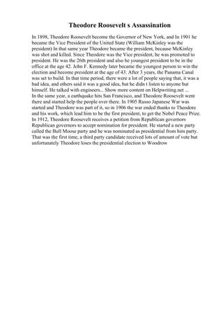 Theodore Roosevelt s Assassination
In 1898, Theodore Roosevelt become the Governor of New York, and In 1901 he
became the Vice President of the United State (William McKinley was the
president) In that same year Theodore became the president, because McKinley
was shot and killed. Since Theodore was the Vice president, he was promoted to
president. He was the 26th president and also he youngest president to be in the
office at the age 42. John F. Kennedy later became the youngest person to win the
election and become president at the age of 43. After 3 years, the Panama Canal
was set to build. In that time period, there were a lot of people saying that, it was a
bad idea, and others said it was a good idea, but he didn t listen to anyone but
himself. He talked with engineers... Show more content on Helpwriting.net ...
In the same year, a earthquake hits San Francisco, and Theodore Roosevelt went
there and started help the people over there. In 1905 Russo Japanese War was
started and Theodore was part of it, so in 1906 the war ended thanks to Theodore
and his work, which lead him to be the first president, to get the Nobel Peace Prize.
In 1912, Theodore Roosevelt receives a petition from Republican governors
Republican governors to accept nomination for president. He started a new party
called the Bull Moose party and he was nominated as presidential from him party.
That was the first time, a third party candidate received lots of amount of vote but
unfortunately Theodore loses the presidential election to Woodrow
 