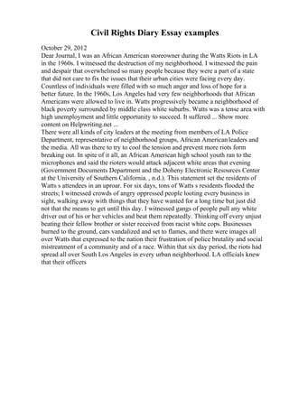 Civil Rights Diary Essay examples
October 29, 2012
Dear Journal, I was an African American storeowner during the Watts Riots in LA
in the 1960s. I witnessed the destruction of my neighborhood. I witnessed the pain
and despair that overwhelmed so many people because they were a part of a state
that did not care to fix the issues that their urban cities were facing every day.
Countless of individuals were filled with so much anger and loss of hope for a
better future. In the 1960s, Los Angeles had very few neighborhoods that African
Americans were allowed to live in. Watts progressively became a neighborhood of
black poverty surrounded by middle class white suburbs. Watts was a tense area with
high unemployment and little opportunity to succeed. It suffered ... Show more
content on Helpwriting.net ...
There were all kinds of city leaders at the meeting from members of LA Police
Department, representative of neighborhood groups, African Americanleaders and
the media. All was there to try to cool the tension and prevent more riots form
breaking out. In spite of it all, an African American high school youth ran to the
microphones and said the rioters would attack adjacent white areas that evening
(Government Documents Department and the Doheny Electronic Resources Center
at the University of Southern California. , n.d.). This statement set the residents of
Watts s attendees in an uproar. For six days, tons of Watts s residents flooded the
streets; I witnessed crowds of angry oppressed people looting every business in
sight, walking away with things that they have wanted for a long time but just did
not that the means to get until this day. I witnessed gangs of people pull any white
driver out of his or her vehicles and beat them repeatedly. Thinking off every unjust
beating their fellow brother or sister received from racist white cops. Businesses
burned to the ground, cars vandalized and set to flames, and there were images all
over Watts that expressed to the nation their frustration of police brutality and social
mistreatment of a community and of a race. Within that six day period, the riots had
spread all over South Los Angeles in every urban neighborhood. LA officials knew
that their officers
 