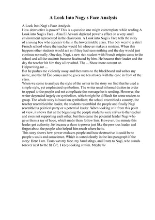A Look Into Nagy s Face Analysis
A Look Into Nagi s Face Analysis
How destructive is power? This is a question one might contemplate while reading A
Look into Nagi s Face . Alaa El Aswani depicted power s effect on a very small
environment represented in the classroom. A Look into Nagi s Face tells the story
of a young boy who appears to be in the lower/middle class. This boy went to a strict
French school where the teacher would hit whoever makes a mistake. When this
happens other students would act as if they had seen nothing and the day would just
continue normally. One day, Nagi, a new rich student with French origins came to the
school and all the students became fascinated by him. He became their leader and the
day the teacher hit him they all revolted. The ... Show more content on
Helpwriting.net ...
But he pushes me violently away and then turns to the blackboard and writes my
name, and the frГЁre comes and he gives me ten strokes with the cane in front of the
class.
When we come to analyze the style of the writer in the story we find that he used a
simple style, yet emphasized symbolism. The writer used informal diction in order
to appeal to the people and not complicate the message he is sending. However, the
writer depended largely on symbolism, which might be difficult for some readers to
grasp. The whole story is based on symbolism; the school resembled a country, the
teacher resembled the leader, the students resembled the people and finally Nagi
resembled a political party or a potential leader. When looking at it from this point
of view, it shows that at the beginning the people students were slaves to the teacher
and even not supporting each other, but then came the potential leader Nagi who
gave them a ray of hope, which made them follow him. However, the minute this
leader got authority, he became a slave to power just like the previous leader and
forgot about the people who helped him reach where he is.
This story shows how power enslaves people and how destructive it could be to
people s souls and conscience. Which is stated clearly in the last paragraph if the
story: Here I am. Tears wet my face, my hand stings, and I turn to Nagi, who stands
forever next to the frГЁre. I keep looking at him. Maybe he
 