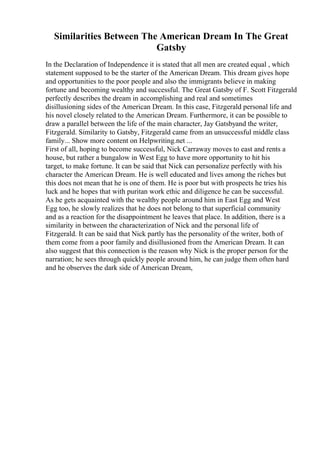 Similarities Between The American Dream In The Great
Gatsby
In the Declaration of Independence it is stated that all men are created equal , which
statement supposed to be the starter of the American Dream. This dream gives hope
and opportunities to the poor people and also the immigrants believe in making
fortune and becoming wealthy and successful. The Great Gatsby of F. Scott Fitzgerald
perfectly describes the dream in accomplishing and real and sometimes
disillusioning sides of the American Dream. In this case, Fitzgerald personal life and
his novel closely related to the American Dream. Furthermore, it can be possible to
draw a parallel between the life of the main character, Jay Gatsbyand the writer,
Fitzgerald. Similarity to Gatsby, Fitzgerald came from an unsuccessful middle class
family... Show more content on Helpwriting.net ...
First of all, hoping to become successful, Nick Carraway moves to east and rents a
house, but rather a bungalow in West Egg to have more opportunity to hit his
target, to make fortune. It can be said that Nick can personalize perfectly with his
character the American Dream. He is well educated and lives among the riches but
this does not mean that he is one of them. He is poor but with prospects he tries his
luck and he hopes that with puritan work ethic and diligence he can be successful.
As he gets acquainted with the wealthy people around him in East Egg and West
Egg too, he slowly realizes that he does not belong to that superficial community
and as a reaction for the disappointment he leaves that place. In addition, there is a
similarity in between the characterization of Nick and the personal life of
Fitzgerald. It can be said that Nick partly has the personality of the writer, both of
them come from a poor family and disillusioned from the American Dream. It can
also suggest that this connection is the reason why Nick is the proper person for the
narration; he sees through quickly people around him, he can judge them often hard
and he observes the dark side of American Dream,
 