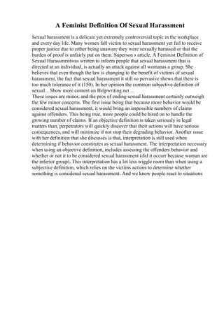 A Feminist Definition Of Sexual Harassment
Sexual harassment is a delicate yet extremely controversial topic in the workplace
and every day life. Many women fall victim to sexual harassment yet fail to receive
proper justice due to either being unaware they were sexually harassed or that the
burden of proof is unfairly put on them. Superson s article, A Feminist Definition of
Sexual Harassmentwas written to inform people that sexual harassment that is
directed at an individual, is actually an attack against all womanas a group. She
believes that even though the law is changing to the benefit of victims of sexual
harassment, the fact that sexual harassment it still so pervasive shows that there is
too much tolerance of it (150). In her opinion the common subjective definition of
sexual... Show more content on Helpwriting.net ...
These issues are minor, and the pros of ending sexual harassment certainly outweigh
the few minor concerns. The first issue being that because more behavior would be
considered sexual harassment, it would bring an impossible numbers of claims
against offenders. This being true, more people could be hired on to handle the
growing number of claims. If an objective definition is taken seriously in legal
matters than, perpetrators will quickly discover that their actions will have serious
consequences, and will minimize if not stop their degrading behavior. Another issue
with her definition that she discusses is that, interpretation is still used when
determining if behavior constitutes as sexual harassment. The interpretation necessary
when using an objective definition, includes assessing the offenders behavior and
whether or not it to be considered sexual harassment (did it occurr because woman are
the inferior group). This interpretation has a lot less wiggle room than when using a
subjective definition, which relies on the victims actions to determine whether
something is considered sexual harassment. And we know people react to situations
 