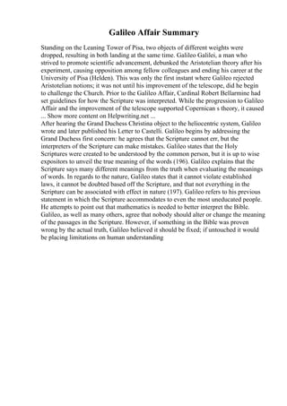 Galileo Affair Summary
Standing on the Leaning Tower of Pisa, two objects of different weights were
dropped, resulting in both landing at the same time. Galileo Galilei, a man who
strived to promote scientific advancement, debunked the Aristotelian theory after his
experiment, causing opposition among fellow colleagues and ending his career at the
University of Pisa (Helden). This was only the first instant where Galileo rejected
Aristotelian notions; it was not until his improvement of the telescope, did he begin
to challenge the Church. Prior to the Galileo Affair, Cardinal Robert Bellarmine had
set guidelines for how the Scripture was interpreted. While the progression to Galileo
Affair and the improvement of the telescope supported Copernican s theory, it caused
... Show more content on Helpwriting.net ...
After hearing the Grand Duchess Christina object to the heliocentric system, Galileo
wrote and later published his Letter to Castelli. Galileo begins by addressing the
Grand Duchess first concern: he agrees that the Scripture cannot err, but the
interpreters of the Scripture can make mistakes. Galileo states that the Holy
Scriptures were created to be understood by the common person, but it is up to wise
expositors to unveil the true meaning of the words (196). Galileo explains that the
Scripture says many different meanings from the truth when evaluating the meanings
of words. In regards to the nature, Galileo states that it cannot violate established
laws, it cannot be doubted based off the Scripture, and that not everything in the
Scripture can be associated with effect in nature (197). Galileo refers to his previous
statement in which the Scripture accommodates to even the most uneducated people.
He attempts to point out that mathematics is needed to better interpret the Bible.
Galileo, as well as many others, agree that nobody should alter or change the meaning
of the passages in the Scripture. However, if something in the Bible was proven
wrong by the actual truth, Galileo believed it should be fixed; if untouched it would
be placing limitations on human understanding
 