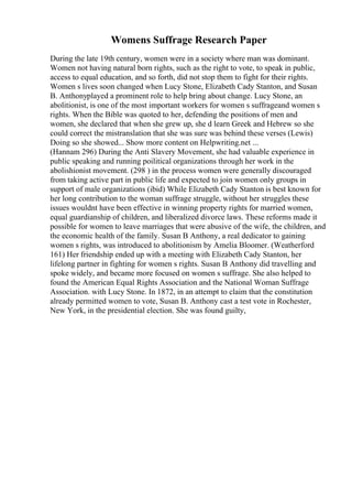 Womens Suffrage Research Paper
During the late 19th century, women were in a society where man was dominant.
Women not having natural born rights, such as the right to vote, to speak in public,
access to equal education, and so forth, did not stop them to fight for their rights.
Women s lives soon changed when Lucy Stone, Elizabeth Cady Stanton, and Susan
B. Anthonyplayed a prominent role to help bring about change. Lucy Stone, an
abolitionist, is one of the most important workers for women s suffrageand women s
rights. When the Bible was quoted to her, defending the positions of men and
women, she declared that when she grew up, she d learn Greek and Hebrew so she
could correct the mistranslation that she was sure was behind these verses (Lewis)
Doing so she showed... Show more content on Helpwriting.net ...
(Hannam 296) During the Anti Slavery Movement, she had valuable experience in
public speaking and running poilitical organizations through her work in the
abolishionist movement. (298 ) in the process women were generally discouraged
from taking active part in public life and expected to join women only groups in
support of male organizations (ibid) While Elizabeth Cady Stanton is best known for
her long contribution to the woman suffrage struggle, without her struggles these
issues wouldnt have been effective in winning property rights for married women,
equal guardianship of children, and liberalized divorce laws. These reforms made it
possible for women to leave marriages that were abusive of the wife, the children, and
the economic health of the family. Susan B Anthony, a real dedicator to gaining
women s rights, was introduced to abolitionism by Amelia Bloomer. (Weatherford
161) Her friendship ended up with a meeting with Elizabeth Cady Stanton, her
lifelong partner in fighting for women s rights. Susan B Anthony did travelling and
spoke widely, and became more focused on women s suffrage. She also helped to
found the American Equal Rights Association and the National Woman Suffrage
Association. with Lucy Stone. In 1872, in an attempt to claim that the constitution
already permitted women to vote, Susan B. Anthony cast a test vote in Rochester,
New York, in the presidential election. She was found guilty,
 