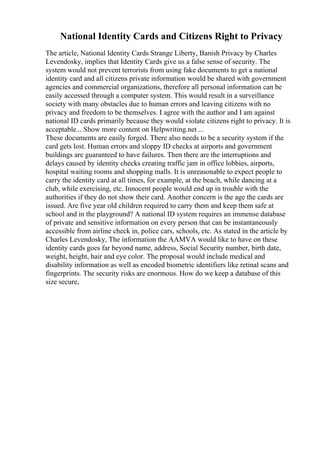 National Identity Cards and Citizens Right to Privacy
The article, National Identity Cards Strange Liberty, Banish Privacy by Charles
Levendosky, implies that Identity Cards give us a false sense of security. The
system would not prevent terrorists from using fake documents to get a national
identity card and all citizens private information would be shared with government
agencies and commercial organizations, therefore all personal information can be
easily accessed through a computer system. This would result in a surveillance
society with many obstacles due to human errors and leaving citizens with no
privacy and freedom to be themselves. I agree with the author and I am against
national ID cards primarily because they would violate citizens right to privacy. It is
acceptable... Show more content on Helpwriting.net ...
These documents are easily forged. There also needs to be a security system if the
card gets lost. Human errors and sloppy ID checks at airports and government
buildings are guaranteed to have failures. Then there are the interruptions and
delays caused by identity checks creating traffic jam in office lobbies, airports,
hospital waiting rooms and shopping malls. It is unreasonable to expect people to
carry the identity card at all times, for example, at the beach, while dancing at a
club, while exercising, etc. Innocent people would end up in trouble with the
authorities if they do not show their card. Another concern is the age the cards are
issued. Are five year old children required to carry them and keep them safe at
school and in the playground? A national ID system requires an immense database
of private and sensitive information on every person that can be instantaneously
accessible from airline check in, police cars, schools, etc. As stated in the article by
Charles Levendosky, The information the AAMVA would like to have on these
identity cards goes far beyond name, address, Social Security number, birth date,
weight, height, hair and eye color. The proposal would include medical and
disability information as well as encoded biometric identifiers like retinal scans and
fingerprints. The security risks are enormous. How do we keep a database of this
size secure,
 