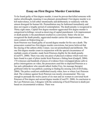 Essay on First Degree Murder Conviction
To be found guilty of first degree murder, it must be proven that killed someone with
malice aforethought, meaning it was planned, premeditated. First degree murder is to
kill malevolence, to kill either intentionally and deliberately or recklessly with the
utmost disregard for human life. Premeditation may be fashioned immediately and
does not require a lengthy period of contemplation. The death penalty is recognized in
Thirty eight states. Capital first degree murderor aggravated first degree murder is
categorized in killings viewed as deserving of capital punishment. Life imprisonment
or death penalty is the punishment resulted in a conviction. States who do not
recognized the death penalty, aggravated murder carries life imprisonment.... Show
more content on Helpwriting.net ...
Scott Peterson was found guilty of second degree murder for his son s death. The
prosecutors wanted two first degree murder convictions, but jurors believed that
the slaying of the unborn child, Conner, was not premeditated and deliberate. The
one first degree murder count in conjunction with the special circumstance of
multiple counts of murder, made Scott Peterson eligible for the death penalty
(CourtTV, 2008). There was only one piece of physical evidence which were two
hairs found in a pair of pliers inside Scott Peterson s fishing boat (Gudgell, 2004).
174 witnesses and hundreds of pieces of evidence from wiretapped phone calls to
police interrogations on video, the prosecutors used this to depicted Peterson as a
liar and a philanderer who smooth talked Amber Frey, his massage therapist
girlfriend while he was publicly yearning to finding his missing wife (USAToday,
2004). The police could not established exactly when, how or where Laci Peterson
died. The evidence against Scott Peterson was mostly circumstantial. This was
enough to persuade the twelve jurors of six men and six women to convicted Scott
Peterson of first degree and second degree murder (CourtTV, 2008). In conclusion to
the Laci Peterson case, I disagree with the sentencing of Scott Peterson to death just
based on circumstantial evidence. There was
 