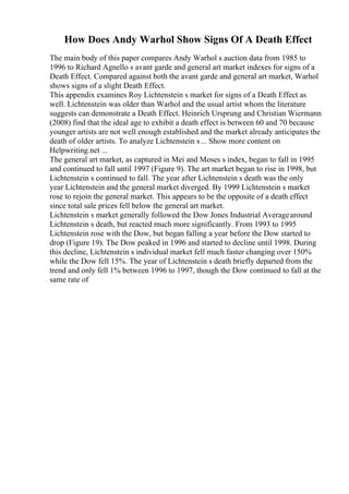 How Does Andy Warhol Show Signs Of A Death Effect
The main body of this paper compares Andy Warhol s auction data from 1985 to
1996 to Richard Agnello s avant garde and general art market indexes for signs of a
Death Effect. Compared against both the avant garde and general art market, Warhol
shows signs of a slight Death Effect.
This appendix examines Roy Lichtenstein s market for signs of a Death Effect as
well. Lichtenstein was older than Warhol and the usual artist whom the literature
suggests can demonstrate a Death Effect. Heinrich Ursprung and Christian Wiermann
(2008) find that the ideal age to exhibit a death effect is between 60 and 70 because
younger artists are not well enough established and the market already anticipates the
death of older artists. To analyze Lichtenstein s... Show more content on
Helpwriting.net ...
The general art market, as captured in Mei and Moses s index, began to fall in 1995
and continued to fall until 1997 (Figure 9). The art market began to rise in 1998, but
Lichtenstein s continued to fall. The year after Lichtenstein s death was the only
year Lichtenstein and the general market diverged. By 1999 Lichtenstein s market
rose to rejoin the general market. This appears to be the opposite of a death effect
since total sale prices fell below the general art market.
Lichtenstein s market generally followed the Dow Jones Industrial Averagearound
Lichtenstein s death, but reacted much more significantly. From 1993 to 1995
Lichtenstein rose with the Dow, but began falling a year before the Dow started to
drop (Figure 19). The Dow peaked in 1996 and started to decline until 1998. During
this decline, Lichtenstein s individual market fell much faster changing over 150%
while the Dow fell 15%. The year of Lichtenstein s death briefly departed from the
trend and only fell 1% between 1996 to 1997, though the Dow continued to fall at the
same rate of
 