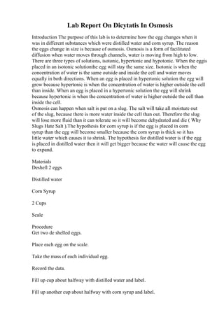 Lab Report On Dicytatis In Osmosis
Introduction The purpose of this lab is to determine how the egg changes when it
was in different substances which were distilled water and corn syrup. The reason
the eggs change in size is because of osmosis. Osmosis is a form of facilitated
diffusion when water moves through channels, water is moving from high to low.
There are three types of solutions, isotonic, hypertonic and hypotonic. When the eggis
placed in an isotonic solutionthe egg will stay the same size. Isotonic is when the
concentration of water is the same outside and inside the cell and water moves
equally in both directions. When an egg is placed in hypertonic solution the egg will
grow because hypertonic is when the concentration of water is higher outside the cell
than inside. When an egg is placed in a hypertonic solution the egg will shrink
because hypertonic is when the concentration of water is higher outside the cell than
inside the cell.
Osmosis can happen when salt is put on a slug. The salt will take all moisture out
of the slug, because there is more water inside the cell than out. Therefore the slug
will lose more fluid than it can tolerate so it will become dehydrated and die ( Why
Slugs Hate Salt ).The hypothesis for corn syrup is if the egg is placed in corn
syrup than the egg will become smaller because the corn syrup is thick so it has
little water which causes it to shrink. The hypothesis for distilled water is if the egg
is placed in distilled water then it will get bigger because the water will cause the egg
to expand.
Materials
Deshell 2 eggs
Distilled water
Corn Syrup
2 Cups
Scale
Procedure
Get two de shelled eggs.
Place each egg on the scale.
Take the mass of each individual egg.
Record the data.
Fill up cup about halfway with distilled water and label.
Fill up another cup about halfway with corn syrup and label.
 